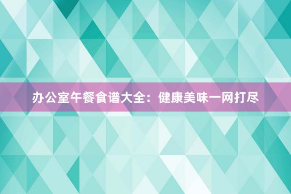 办公室午餐食谱大全：健康美味一网打尽