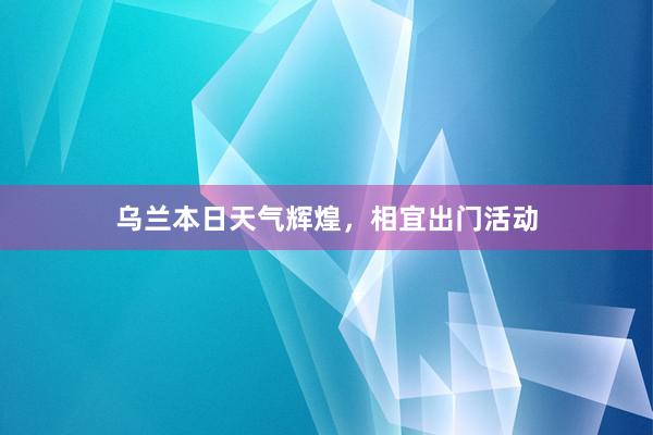 乌兰本日天气辉煌，相宜出门活动